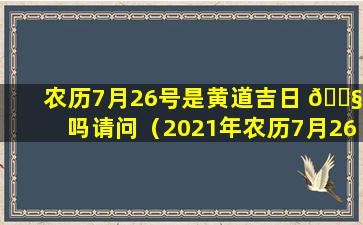 农历7月26号是黄道吉日 🐧 吗请问（2021年农历7月26日是黄道吉日吗 🌼 ）